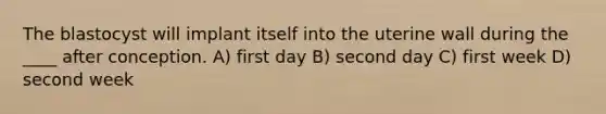 The blastocyst will implant itself into the uterine wall during the ____ after conception. A) first day B) second day C) first week D) second week