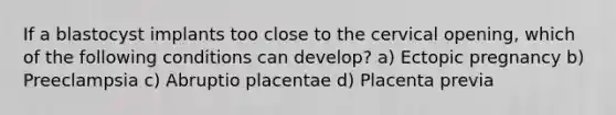 If a blastocyst implants too close to the cervical opening, which of the following conditions can develop? a) Ectopic pregnancy b) Preeclampsia c) Abruptio placentae d) Placenta previa