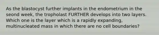 As the blastocyst further implants in the endometrium in the seond week, the tropholast FURTHER develops into two layers. Which one is the layer which is a rapidly expanding, multinucleated mass in which there are no cell boundaries?