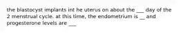 the blastocyst implants int he uterus on about the ___ day of the 2 menstrual cycle. at this time, the endometrium is __ and progesterone levels are ___