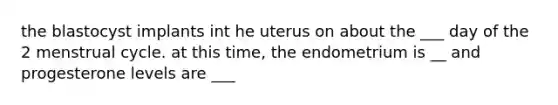 the blastocyst implants int he uterus on about the ___ day of the 2 menstrual cycle. at this time, the endometrium is __ and progesterone levels are ___