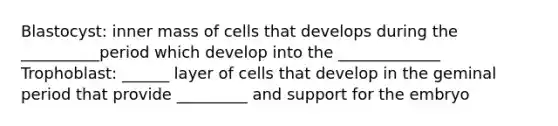 Blastocyst: inner mass of cells that develops during the __________period which develop into the _____________ Trophoblast: ______ layer of cells that develop in the geminal period that provide _________ and support for the embryo