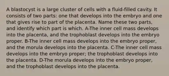 A blastocyst is a large cluster of cells with a fluid-filled cavity. It consists of two parts: one that develops into the embryo and one that gives rise to part of the placenta. Name these two parts, and identify which part is which. A-The inner cell mass develops into the placenta, and the trophoblast develops into the embryo proper. B-The inner cell mass develops into the embryo proper, and the morula develops into the placenta. C-The inner cell mass develops into the embryo proper; the trophoblast develops into the placenta. D-The morula develops into the embryo proper, and the trophoblast develops into the placenta.