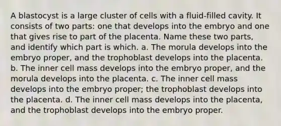 A blastocyst is a large cluster of cells with a fluid-filled cavity. It consists of two parts: one that develops into the embryo and one that gives rise to part of the placenta. Name these two parts, and identify which part is which. a. The morula develops into the embryo proper, and the trophoblast develops into the placenta. b. The inner cell mass develops into the embryo proper, and the morula develops into the placenta. c. The inner cell mass develops into the embryo proper; the trophoblast develops into the placenta. d. The inner cell mass develops into the placenta, and the trophoblast develops into the embryo proper.