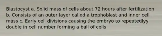 Blastocyst a. Solid mass of cells about 72 hours after fertilization b. Consists of an outer layer called a trophoblast and inner cell mass c. Early cell divisions causing the embryo to repeatedlyy double in cell number forming a ball of cells