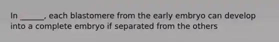 In ______, each blastomere from the early embryo can develop into a complete embryo if separated from the others