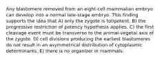 Any blastomere removed from an eight-cell mammalian embryo can develop into a normal late-stage embryo. This finding supports the idea that A) only the zygote is totipotent. B) the progressive restriction of potency hypothesis applies. C) the first cleavage event must be transverse to the animal-vegetal axis of the zygote. D) cell divisions producing the earliest blastomeres do not result in an asymmetrical distribution of cytoplasmic determinants. E) there is no organizer in mammals.