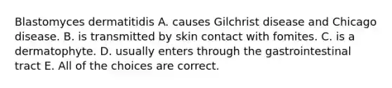 Blastomyces dermatitidis A. causes Gilchrist disease and Chicago disease. B. is transmitted by skin contact with fomites. C. is a dermatophyte. D. usually enters through the gastrointestinal tract E. All of the choices are correct.