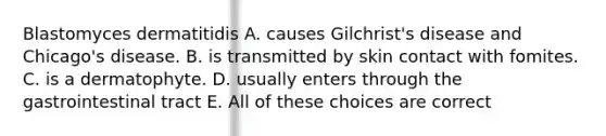 Blastomyces dermatitidis A. causes Gilchrist's disease and Chicago's disease. B. is transmitted by skin contact with fomites. C. is a dermatophyte. D. usually enters through the gastrointestinal tract E. All of these choices are correct