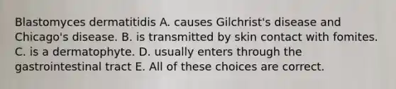 Blastomyces dermatitidis A. causes Gilchrist's disease and Chicago's disease. B. is transmitted by skin contact with fomites. C. is a dermatophyte. D. usually enters through the gastrointestinal tract E. All of these choices are correct.