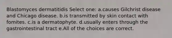 Blastomyces dermatitidis Select one: a.causes Gilchrist disease and Chicago disease. b.is transmitted by skin contact with fomites. c.is a dermatophyte. d.usually enters through the gastrointestinal tract e.All of the choices are correct.