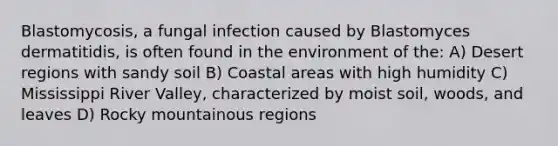 Blastomycosis, a fungal infection caused by Blastomyces dermatitidis, is often found in the environment of the: A) Desert regions with sandy soil B) Coastal areas with high humidity C) Mississippi River Valley, characterized by moist soil, woods, and leaves D) Rocky mountainous regions