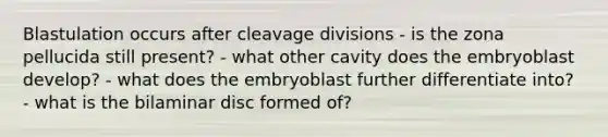 Blastulation occurs after cleavage divisions - is the zona pellucida still present? - what other cavity does the embryoblast develop? - what does the embryoblast further differentiate into? - what is the bilaminar disc formed of?