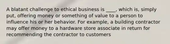 A blatant challenge to ethical business is ____, which is, simply put, offering money or something of value to a person to influence his or her behavior. For example, a building contractor may offer money to a hardware store associate in return for recommending the contractor to customers