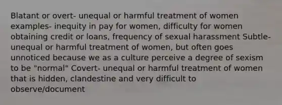 Blatant or overt- unequal or harmful treatment of women examples- inequity in pay for women, difficulty for women obtaining credit or loans, frequency of sexual harassment Subtle- unequal or harmful treatment of women, but often goes unnoticed because we as a culture perceive a degree of sexism to be "normal" Covert- unequal or harmful treatment of women that is hidden, clandestine and very difficult to observe/document