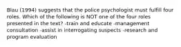 Blau (1994) suggests that the police psychologist must fulfill four roles. Which of the following is NOT one of the four roles presented in the text? -train and educate -management consultation -assist in interrogating suspects -research and program evaluation