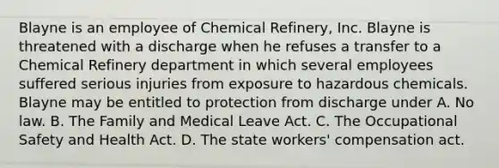 Blayne is an employee of Chemical Refinery, Inc. Blayne is threatened with a discharge when he refuses a transfer to a Chemical Refinery department in which several employees suffered serious injuries from exposure to hazardous chemicals. Blayne may be entitled to protection from discharge under​ A. No law. B. The Family and Medical Leave Act.​ C. The Occupational Safety and Health Act. D. The state workers' compensation act.