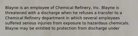 Blayne is an employee of Chemical Refinery, Inc. Blayne is threatened with a discharge when he refuses a transfer to a Chemical Refinery department in which several employees suffered serious injuries from exposure to hazardous chemicals. Blayne may be entitled to protection from discharge under