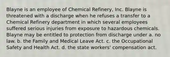 Blayne is an employee of Chemical Refinery, Inc. Blayne is threatened with a discharge when he refuses a transfer to a Chemical Refinery department in which several employees suffered serious injuries from exposure to hazardous chemicals. Blayne may be entitled to protection from discharge under a. no law. b. the Family and Medical Leave Act. c. the Occupational Safety and Health Act. d. the state workers' compensation act.