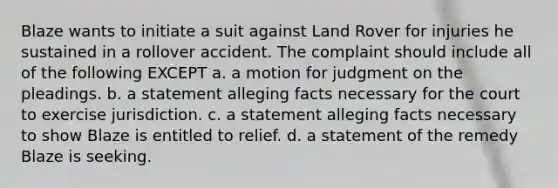 Blaze wants to initiate a suit against Land Rover for injuries he sustained in a rollover accident. The complaint should include all of the following EXCEPT a. a motion for judgment on the pleadings. b. a statement alleging facts necessary for the court to exercise jurisdiction. c. a statement alleging facts necessary to show Blaze is entitled to relief. d. a statement of the remedy Blaze is seeking.