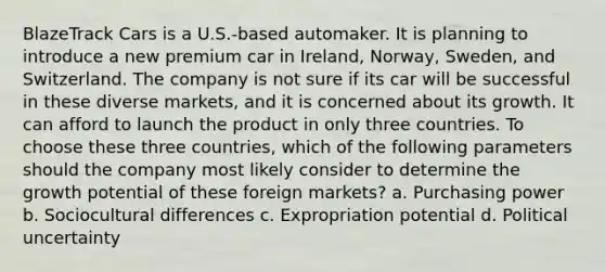 BlazeTrack Cars is a U.S.-based automaker. It is planning to introduce a new premium car in Ireland, Norway, Sweden, and Switzerland. The company is not sure if its car will be successful in these diverse markets, and it is concerned about its growth. It can afford to launch the product in only three countries. To choose these three countries, which of the following parameters should the company most likely consider to determine the growth potential of these foreign markets? a. Purchasing power b. Sociocultural differences c. Expropriation potential d. Political uncertainty