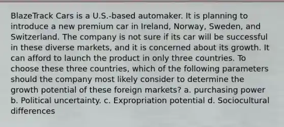 BlazeTrack Cars is a U.S.-based automaker. It is planning to introduce a new premium car in Ireland, Norway, Sweden, and Switzerland. The company is not sure if its car will be successful in these diverse markets, and it is concerned about its growth. It can afford to launch the product in only three countries. To choose these three countries, which of the following parameters should the company most likely consider to determine the growth potential of these foreign markets? a. purchasing power b. Political uncertainty. c. Expropriation potential d. Sociocultural differences