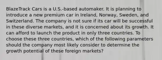 BlazeTrack Cars is a U.S.-based automaker. It is planning to introduce a new premium car in Ireland, Norway, Sweden, and Switzerland. The company is not sure if its car will be successful in these diverse markets, and it is concerned about its growth. It can afford to launch the product in only three countries. To choose these three countries, which of the following parameters should the company most likely consider to determine the growth potential of these foreign markets?