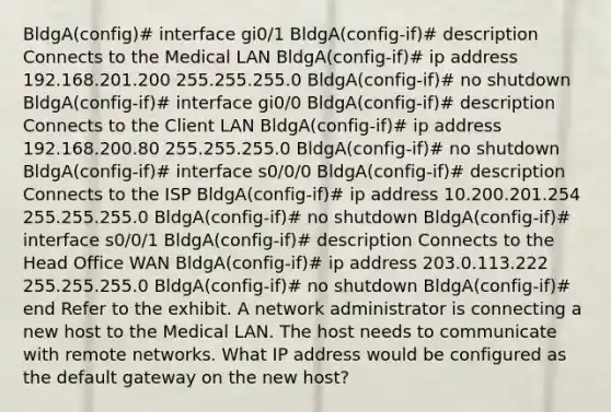 BldgA(config)# interface gi0/1 BldgA(config-if)# description Connects to the Medical LAN BldgA(config-if)# ip address 192.168.201.200 255.255.255.0 BldgA(config-if)# no shutdown BldgA(config-if)# interface gi0/0 BldgA(config-if)# description Connects to the Client LAN BldgA(config-if)# ip address 192.168.200.80 255.255.255.0 BldgA(config-if)# no shutdown BldgA(config-if)# interface s0/0/0 BldgA(config-if)# description Connects to the ISP BldgA(config-if)# ip address 10.200.201.254 255.255.255.0 BldgA(config-if)# no shutdown BldgA(config-if)# interface s0/0/1 BldgA(config-if)# description Connects to the Head Office WAN BldgA(config-if)# ip address 203.0.113.222 255.255.255.0 BldgA(config-if)# no shutdown BldgA(config-if)# end Refer to the exhibit. A network administrator is connecting a new host to the Medical LAN. The host needs to communicate with remote networks. What IP address would be configured as the default gateway on the new host?