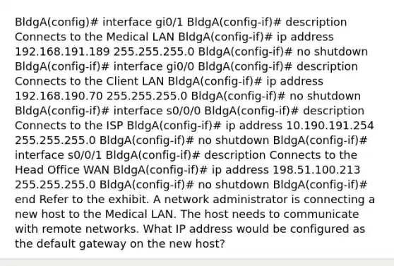 BldgA(config)# interface gi0/1 BldgA(config-if)# description Connects to the Medical LAN BldgA(config-if)# ip address 192.168.191.189 255.255.255.0 BldgA(config-if)# no shutdown BldgA(config-if)# interface gi0/0 BldgA(config-if)# description Connects to the Client LAN BldgA(config-if)# ip address 192.168.190.70 255.255.255.0 BldgA(config-if)# no shutdown BldgA(config-if)# interface s0/0/0 BldgA(config-if)# description Connects to the ISP BldgA(config-if)# ip address 10.190.191.254 255.255.255.0 BldgA(config-if)# no shutdown BldgA(config-if)# interface s0/0/1 BldgA(config-if)# description Connects to the Head Office WAN BldgA(config-if)# ip address 198.51.100.213 255.255.255.0 BldgA(config-if)# no shutdown BldgA(config-if)# end Refer to the exhibit. A network administrator is connecting a new host to the Medical LAN. The host needs to communicate with remote networks. What IP address would be configured as the default gateway on the new host?