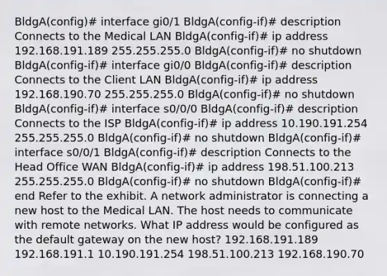 BldgA(config)# interface gi0/1 BldgA(config-if)# description Connects to the Medical LAN BldgA(config-if)# ip address 192.168.191.189 255.255.255.0 BldgA(config-if)# no shutdown BldgA(config-if)# interface gi0/0 BldgA(config-if)# description Connects to the Client LAN BldgA(config-if)# ip address 192.168.190.70 255.255.255.0 BldgA(config-if)# no shutdown BldgA(config-if)# interface s0/0/0 BldgA(config-if)# description Connects to the ISP BldgA(config-if)# ip address 10.190.191.254 255.255.255.0 BldgA(config-if)# no shutdown BldgA(config-if)# interface s0/0/1 BldgA(config-if)# description Connects to the Head Office WAN BldgA(config-if)# ip address 198.51.100.213 255.255.255.0 BldgA(config-if)# no shutdown BldgA(config-if)# end Refer to the exhibit. A network administrator is connecting a new host to the Medical LAN. The host needs to communicate with remote networks. What IP address would be configured as the default gateway on the new host? 192.168.191.189 192.168.191.1 10.190.191.254 198.51.100.213 192.168.190.70