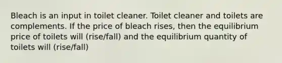 Bleach is an input in toilet cleaner. Toilet cleaner and toilets are complements. If the price of bleach rises, then the equilibrium price of toilets will (rise/fall) and the equilibrium quantity of toilets will (rise/fall)