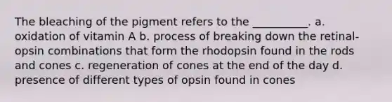 The bleaching of the pigment refers to the __________. a. oxidation of vitamin A b. process of breaking down the retinal-opsin combinations that form the rhodopsin found in the rods and cones c. regeneration of cones at the end of the day d. presence of different types of opsin found in cones