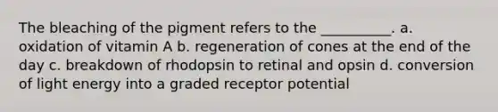 The bleaching of the pigment refers to the __________. a. oxidation of vitamin A b. regeneration of cones at the end of the day c. breakdown of rhodopsin to retinal and opsin d. conversion of light energy into a graded receptor potential