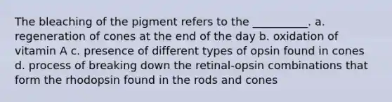 The bleaching of the pigment refers to the __________. a. regeneration of cones at the end of the day b. oxidation of vitamin A c. presence of different types of opsin found in cones d. process of breaking down the retinal-opsin combinations that form the rhodopsin found in the rods and cones