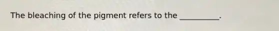 The bleaching of the pigment refers to the __________.