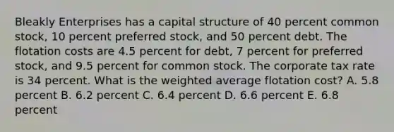 Bleakly Enterprises has a capital structure of 40 percent common stock, 10 percent preferred stock, and 50 percent debt. The flotation costs are 4.5 percent for debt, 7 percent for preferred stock, and 9.5 percent for common stock. The corporate tax rate is 34 percent. What is the weighted average flotation cost? A. 5.8 percent B. 6.2 percent C. 6.4 percent D. 6.6 percent E. 6.8 percent