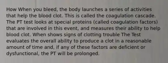 How When you bleed, the body launches a series of activities that help the blood clot. This is called the coagulation cascade. The PT test looks at special proteins (called coagulation factors) that are involved in this event, and measures their ability to help blood clot. When shows signs of clotting trouble The Test evaluates the overall ability to produce a clot in a reasonable amount of time and, if any of these factors are deficient or dysfunctional, the PT will be prolonged.