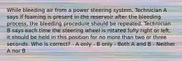 While bleeding air from a power steering system, Technician A says if foaming is present in the reservoir after the bleeding process, the bleeding procedure should be repeated. Technician B says each time the steering wheel is rotated fully right or left, it should be held in this position for no more than two or three seconds. Who is correct? - A only - B only - Both A and B - Neither A nor B