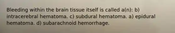 Bleeding within the brain tissue itself is called a(n): b) intracerebral hematoma. c) subdural hematoma. a) epidural hematoma. d) subarachnoid hemorrhage.