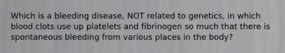 Which is a bleeding disease, NOT related to genetics, in which blood clots use up platelets and fibrinogen so much that there is spontaneous bleeding from various places in the body?