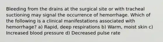 Bleeding from the drains at the surgical site or with tracheal suctioning may signal the occurrence of hemorrhage. Which of the following is a clinical manifestations associated with hemorrhage? a) Rapid, deep respirations b) Warm, moist skin c) Increased blood pressure d) Decreased pulse rate