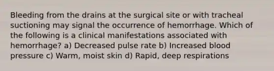 Bleeding from the drains at the surgical site or with tracheal suctioning may signal the occurrence of hemorrhage. Which of the following is a clinical manifestations associated with hemorrhage? a) Decreased pulse rate b) Increased blood pressure c) Warm, moist skin d) Rapid, deep respirations