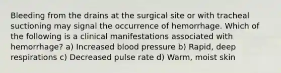 Bleeding from the drains at the surgical site or with tracheal suctioning may signal the occurrence of hemorrhage. Which of the following is a clinical manifestations associated with hemorrhage? a) Increased blood pressure b) Rapid, deep respirations c) Decreased pulse rate d) Warm, moist skin