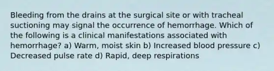 Bleeding from the drains at the surgical site or with tracheal suctioning may signal the occurrence of hemorrhage. Which of the following is a clinical manifestations associated with hemorrhage? a) Warm, moist skin b) Increased blood pressure c) Decreased pulse rate d) Rapid, deep respirations