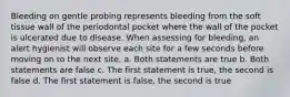 Bleeding on gentle probing represents bleeding from the soft tissue wall of the periodontal pocket where the wall of the pocket is ulcerated due to disease. When assessing for bleeding, an alert hygienist will observe each site for a few seconds before moving on to the next site. a. Both statements are true b. Both statements are false c. The first statement is true, the second is false d. The first statement is false, the second is true