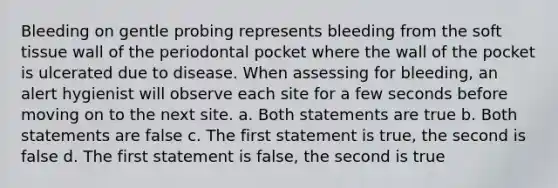 Bleeding on gentle probing represents bleeding from the soft tissue wall of the periodontal pocket where the wall of the pocket is ulcerated due to disease. When assessing for bleeding, an alert hygienist will observe each site for a few seconds before moving on to the next site. a. Both statements are true b. Both statements are false c. The first statement is true, the second is false d. The first statement is false, the second is true