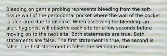 Bleeding on gentle probing represents bleeding from the soft-tissue wall of the periodontal pocket where the wall of the pocket is ulcerated due to disease. When assessing for bleeding, an alert hygienist will observe each site for a few seconds before moving on to the next site. Both statements are true. Both statements are false. The first statement is true; the second is false. The first statement is false; the second is true.