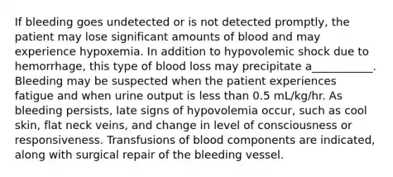 If bleeding goes undetected or is not detected promptly, the patient may lose significant amounts of blood and may experience hypoxemia. In addition to hypovolemic shock due to hemorrhage, this type of blood loss may precipitate a___________. Bleeding may be suspected when the patient experiences fatigue and when urine output is less than 0.5 mL/kg/hr. As bleeding persists, late signs of hypovolemia occur, such as cool skin, flat neck veins, and change in level of consciousness or responsiveness. Transfusions of blood components are indicated, along with surgical repair of the bleeding vessel.