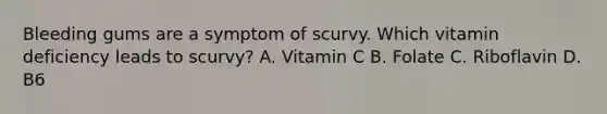 Bleeding gums are a symptom of scurvy. Which vitamin deficiency leads to scurvy? A. Vitamin C B. Folate C. Riboflavin D. B6