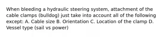 When bleeding a hydraulic steering system, attachment of the cable clamps (bulldog) just take into account all of the following except: A. Cable size B. Orientation C. Location of the clamp D. Vessel type (sail vs power)